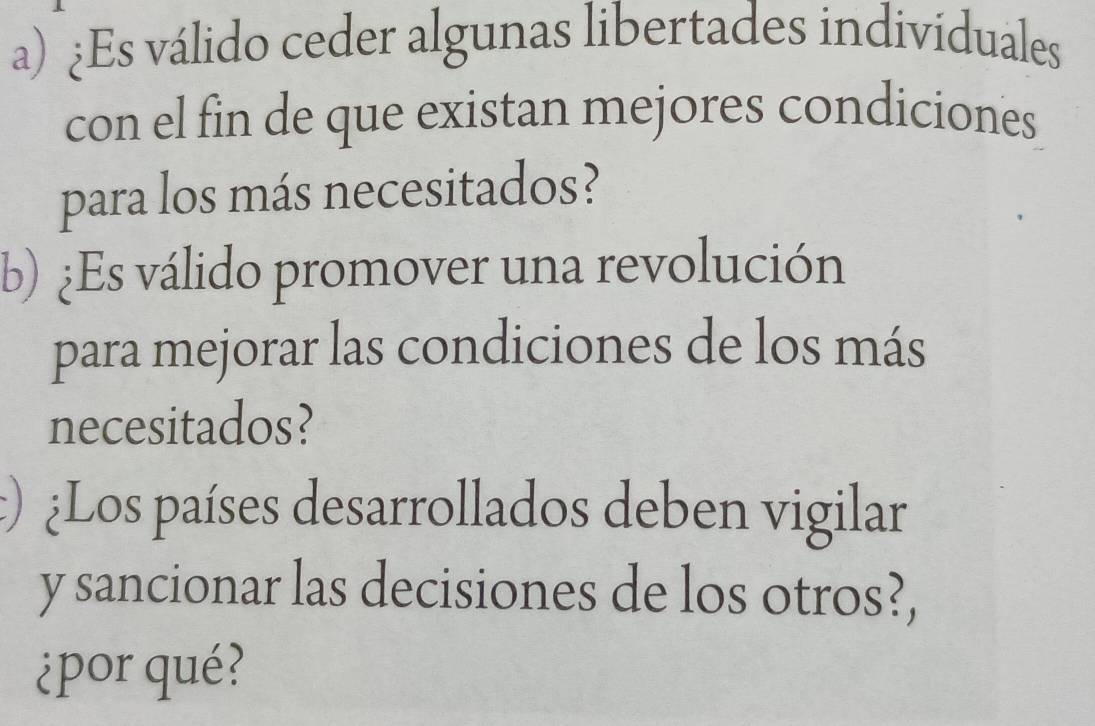 ¿Es válido ceder algunas libertades indivíduales 
con el fin de que existan mejores condiciones 
para los más necesitados? 
b) ¿Es válido promover una revolución 
para mejorar las condiciones de los más 
necesitados? 
:) ¿Los países desarrollados deben vigilar 
y sancionar las decisiones de los otros?, 
¿por qué?