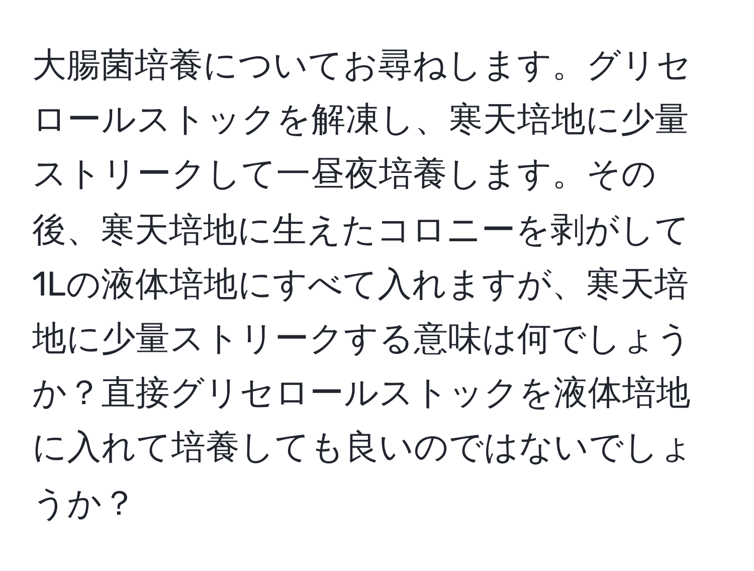 大腸菌培養についてお尋ねします。グリセロールストックを解凍し、寒天培地に少量ストリークして一昼夜培養します。その後、寒天培地に生えたコロニーを剥がして1Lの液体培地にすべて入れますが、寒天培地に少量ストリークする意味は何でしょうか？直接グリセロールストックを液体培地に入れて培養しても良いのではないでしょうか？