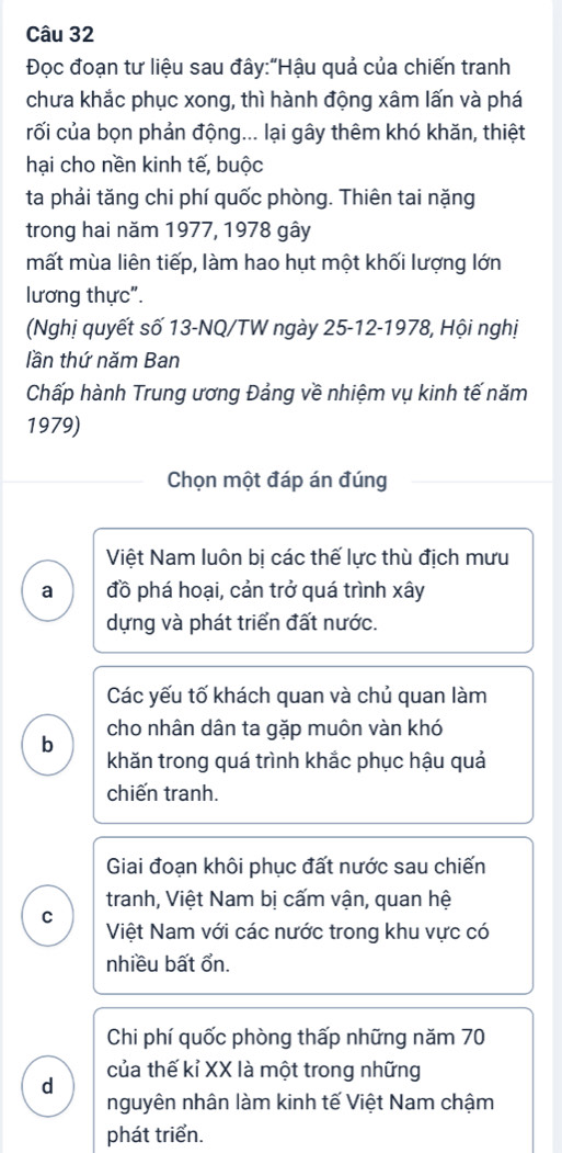 Đọc đoạn tư liệu sau đây:"Hậu quả của chiến tranh
chưa khắc phục xong, thì hành động xâm lấn và phá
rối của bọn phản động... lại gây thêm khó khăn, thiệt
hại cho nền kinh tế, buộc
ta phải tăng chi phí quốc phòng. Thiên tai nặng
trong hai năm 1977, 1978 gây
mất mùa liên tiếp, làm hao hụt một khối lượng lớn
lương thực".
(Nghị quyết số 13 -NQ/TW ngày 25-12-1978, Hội nghị
lần thứ năm Ban
Chấp hành Trung ương Đảng về nhiệm vụ kinh tế năm
1979)
Chọn một đáp án đúng
Việt Nam luôn bị các thế lực thù địch mưu
a đồ phá hoại, cản trở quá trình xây
dựng và phát triển đất nước.
Các yếu tố khách quan và chủ quan làm
cho nhân dân ta gặp muôn vàn khó
b khăn trong quá trình khắc phục hậu quả
chiến tranh.
Giai đoạn khôi phục đất nước sau chiến
tranh, Việt Nam bị cấm vận, quan hệ
C
Việt Nam với các nước trong khu vực có
nhiều bất ổn.
Chi phí quốc phòng thấp những năm 70
của thế kỉ XX là một trong những
d nguyên nhân làm kinh tế Việt Nam chậm
phát triển.