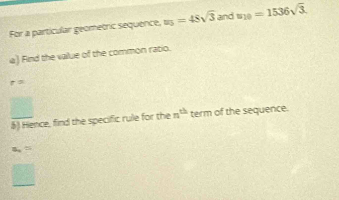 For a particular geometric sequence, u_5=48sqrt(3) and u_10=1536sqrt(3). 
a) Find the vailue of the common ratio.
r=
frac ^circ  
§ Hence, find the specific rule for the n^(th) term of the sequence.
s_1=
□