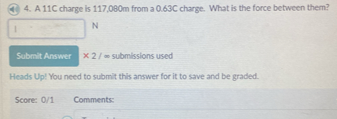 A 11C charge is 117,080m from a 0.63C charge. What is the force between them? 
N 
Submit Answer * 2/ ∞ submissions used 
Heads Up! You need to submit this answer for it to save and be graded. 
Score: 0/1 Comments: