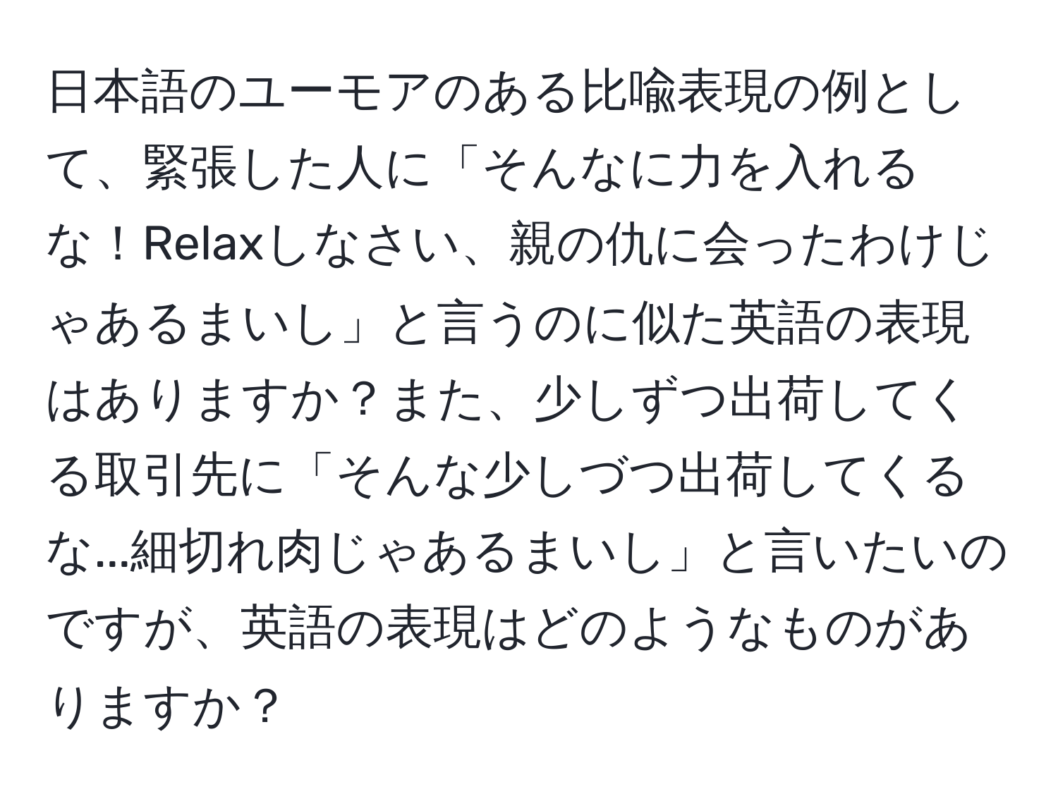 日本語のユーモアのある比喩表現の例として、緊張した人に「そんなに力を入れるな！Relaxしなさい、親の仇に会ったわけじゃあるまいし」と言うのに似た英語の表現はありますか？また、少しずつ出荷してくる取引先に「そんな少しづつ出荷してくるな...細切れ肉じゃあるまいし」と言いたいのですが、英語の表現はどのようなものがありますか？