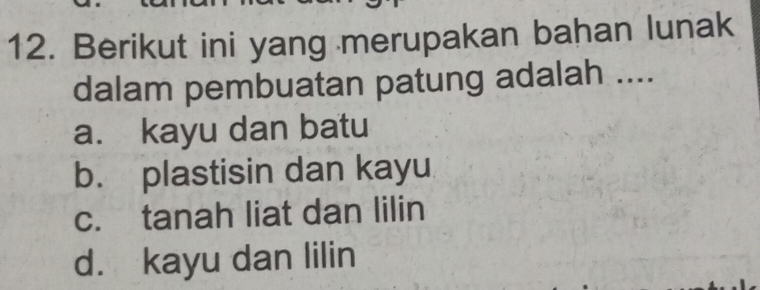 Berikut ini yang merupakan bahan lunak
dalam pembuatan patung adalah ....
a. kayu dan batu
b. plastisin dan kayu
c. tanah liat dan lilin
d. kayu dan lilin