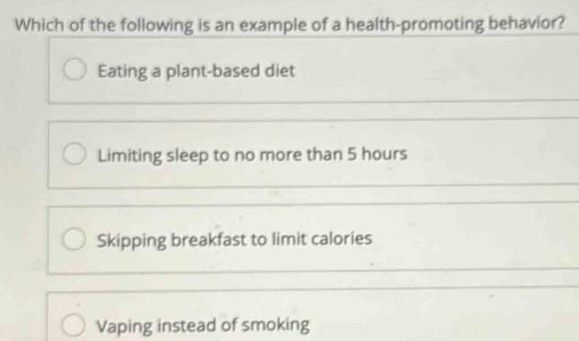 Which of the following is an example of a health-promoting behavior?
Eating a plant-based diet
Limiting sleep to no more than 5 hours
Skipping breakfast to limit calories
Vaping instead of smoking