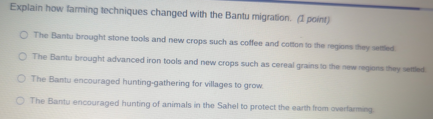 Explain how farming techniques changed with the Bantu migration. (1 point)
The Bantu brought stone tools and new crops such as coffee and cotton to the regions they settled.
The Bantu brought advanced iron tools and new crops such as cereal grains to the new regions they settled.
The Bantu encouraged hunting-gathering for villages to grow.
The Bantu encouraged hunting of animals in the Sahel to protect the earth from overfarming.