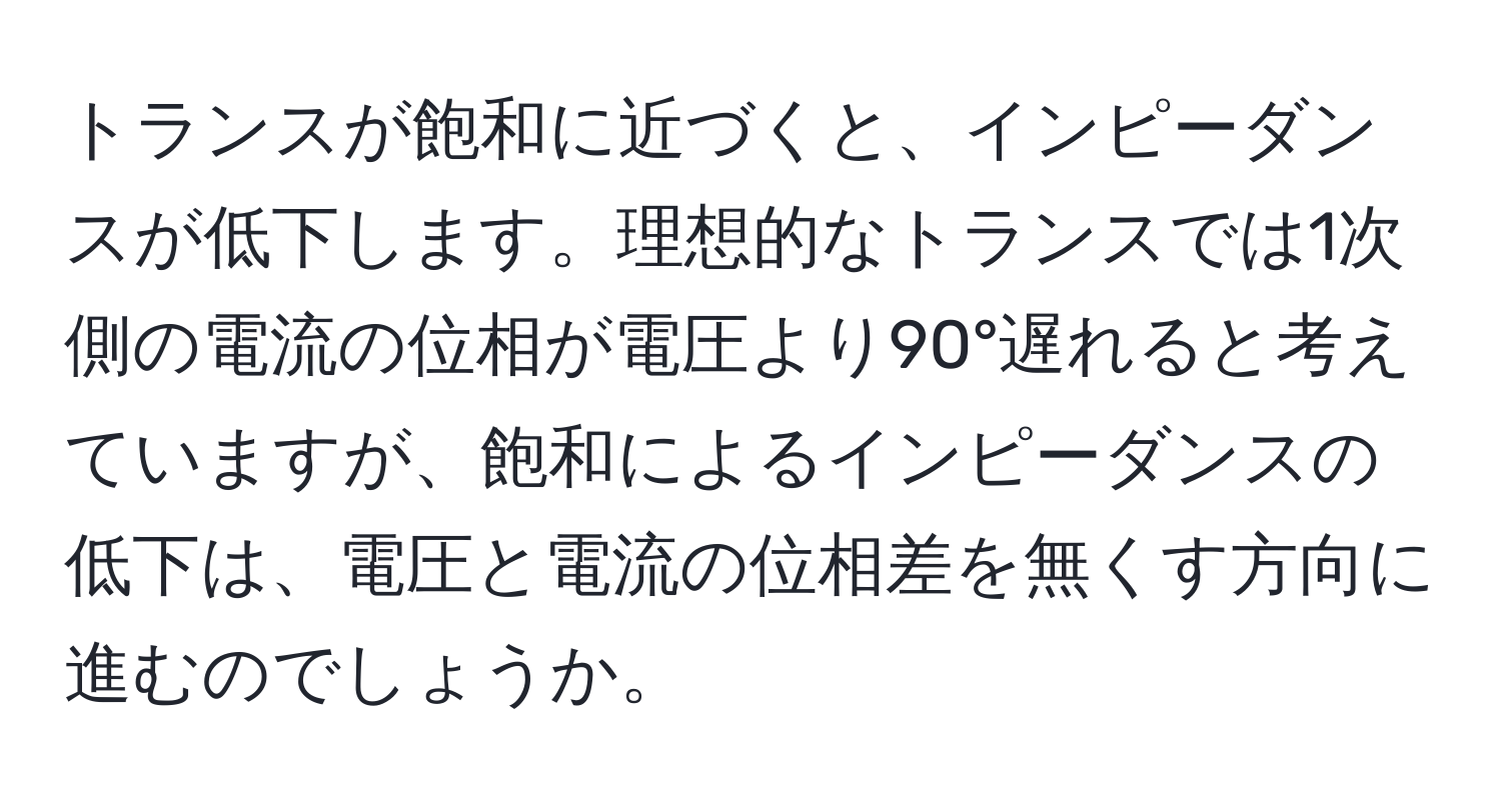 トランスが飽和に近づくと、インピーダンスが低下します。理想的なトランスでは1次側の電流の位相が電圧より90°遅れると考えていますが、飽和によるインピーダンスの低下は、電圧と電流の位相差を無くす方向に進むのでしょうか。