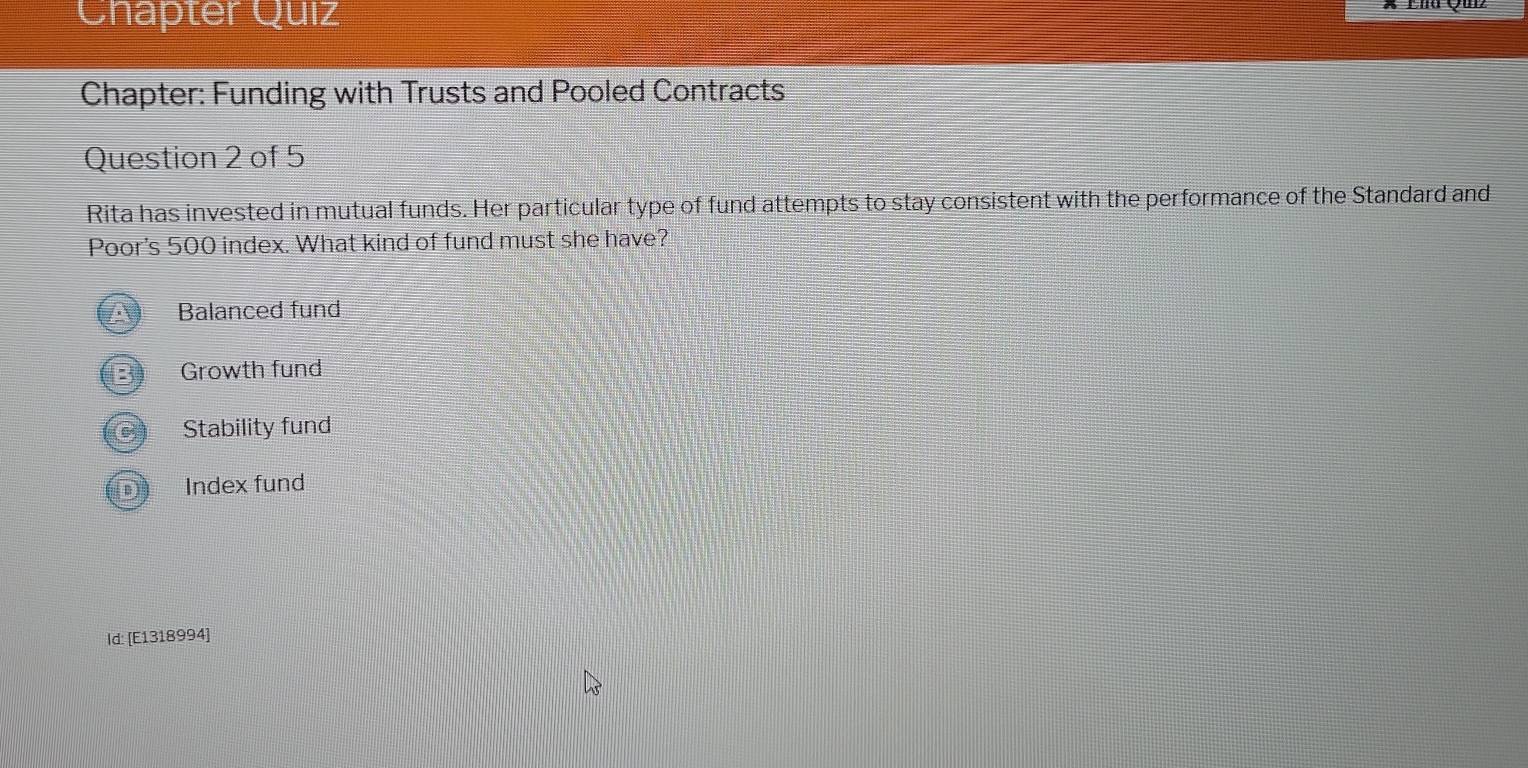 Chapter Quiz
Chapter: Funding with Trusts and Pooled Contracts
Question 2 of 5
Rita has invested in mutual funds. Her particular type of fund attempts to stay consistent with the performance of the Standard and
Poor's 500 index. What kind of fund must she have?
Balanced fund
Growth fund
Stability fund
Index fund
Id: [E1318994]