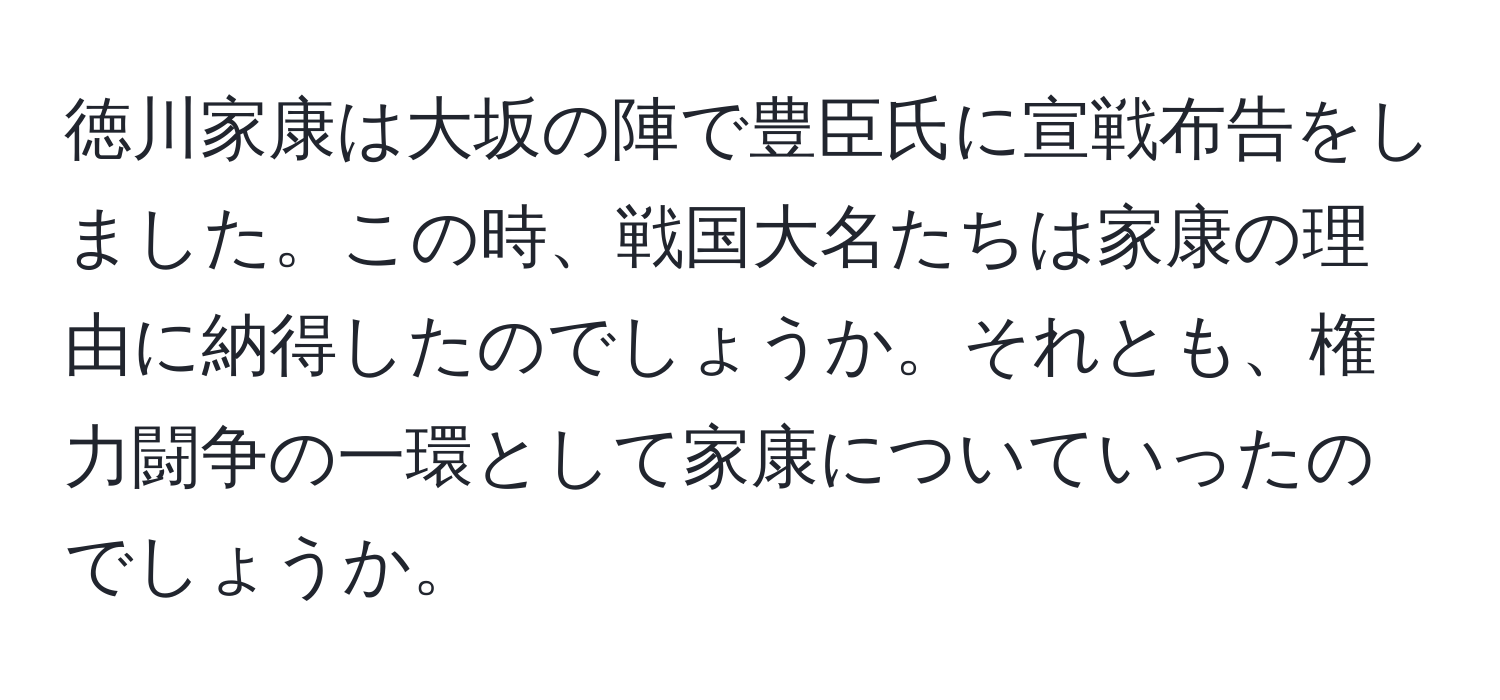 徳川家康は大坂の陣で豊臣氏に宣戦布告をしました。この時、戦国大名たちは家康の理由に納得したのでしょうか。それとも、権力闘争の一環として家康についていったのでしょうか。