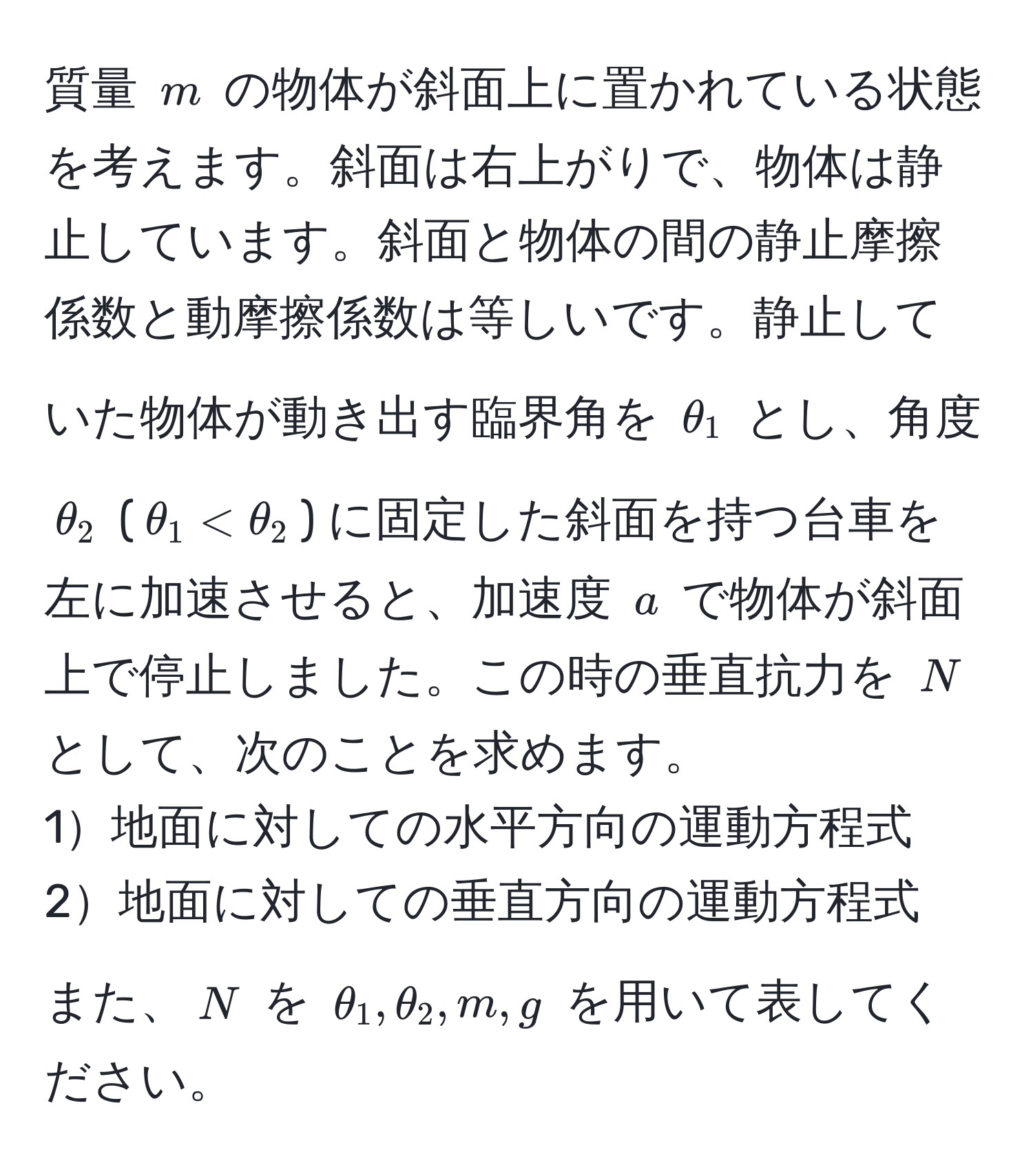 質量 $m$ の物体が斜面上に置かれている状態を考えます。斜面は右上がりで、物体は静止しています。斜面と物体の間の静止摩擦係数と動摩擦係数は等しいです。静止していた物体が動き出す臨界角を $θ_1$ とし、角度 $θ_2$ ($θ_1 < θ_2$) に固定した斜面を持つ台車を左に加速させると、加速度 $a$ で物体が斜面上で停止しました。この時の垂直抗力を $N$ として、次のことを求めます。  
1地面に対しての水平方向の運動方程式  
2地面に対しての垂直方向の運動方程式  
また、$N$ を $θ_1, θ_2, m, g$ を用いて表してください。