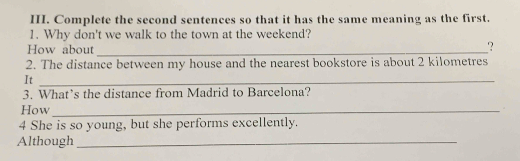 Complete the second sentences so that it has the same meaning as the first. 
1. Why don't we walk to the town at the weekend? 
How about_ 
？ 
2. The distance between my house and the nearest bookstore is about 2 kilometres
It_ 
3. What’s the distance from Madrid to Barcelona? 
How_ 
4 She is so young, but she performs excellently. 
Although_