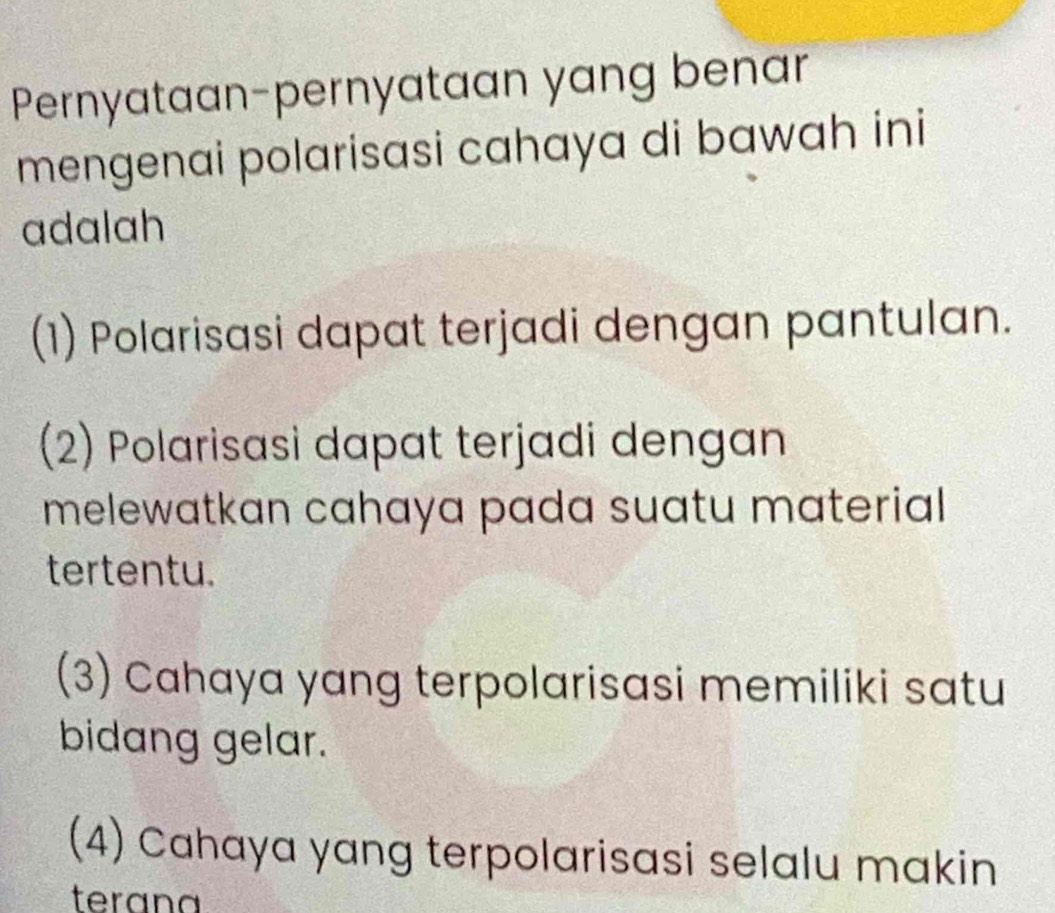 Pernyataan-pernyataan yang benar
mengenai polarisasi cahaya di bawah ini
adalah
(1) Polarisasi dapat terjadi dengan pantulan.
(2) Polarisasi dapat terjadi dengan
melewatkan cahaya pada suatu material 
tertentu.
(3) Cahaya yang terpolarisasi memiliki satu
bidang gelar.
(4) Cahaya yang terpolarisasi selalu makin
terana