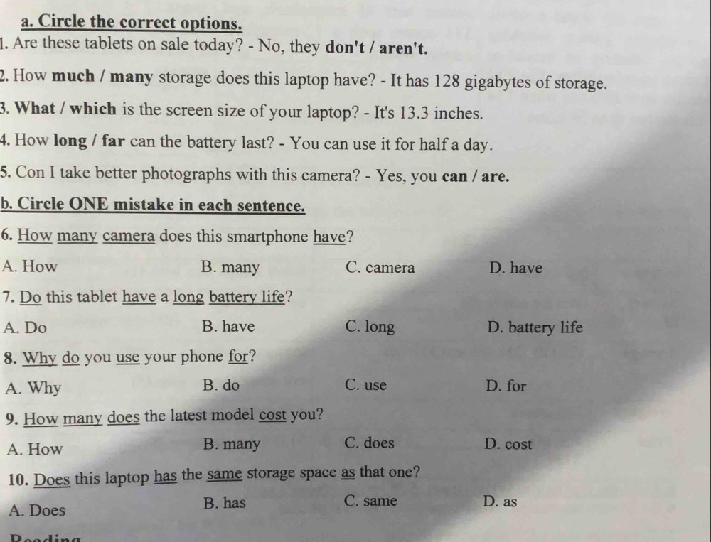 Circle the correct options.
1. Are these tablets on sale today? - No, they don't / aren't.
2. How much / many storage does this laptop have? - It has 128 gigabytes of storage.
3. What / which is the screen size of your laptop? - It's 13.3 inches.
4. How long / far can the battery last? - You can use it for half a day.
5. Con I take better photographs with this camera? - Yes, you can / are.
b. Circle ONE mistake in each sentence.
6. How many camera does this smartphone have?
A. How B. many C. camera D. have
7. Do this tablet have a long battery life?
A. Do B. have C. long D. battery life
8. Why do you use your phone for?
A. Why B. do C. use D. for
9. How many does the latest model cost you?
B. many
A. How C. does D. cost
10. Does this laptop has the same storage space as that one?
A. Does B. has C. same D. as
Pending
