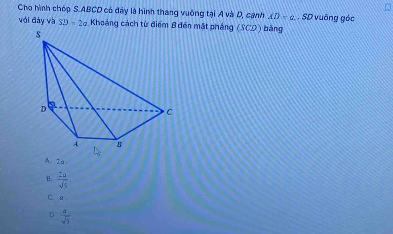 Cho hình chóp S. ABCD có đáy là hình thang vuông tại A và D, cạnh AD=a. SD vuông góc
với đáy và SD=2a Khoảng cách từ điểm B đến mặt phảng (SCD) bằng
A. 2a.
B.  2a/sqrt(5) .
C. a.
D.  a/sqrt(5) .