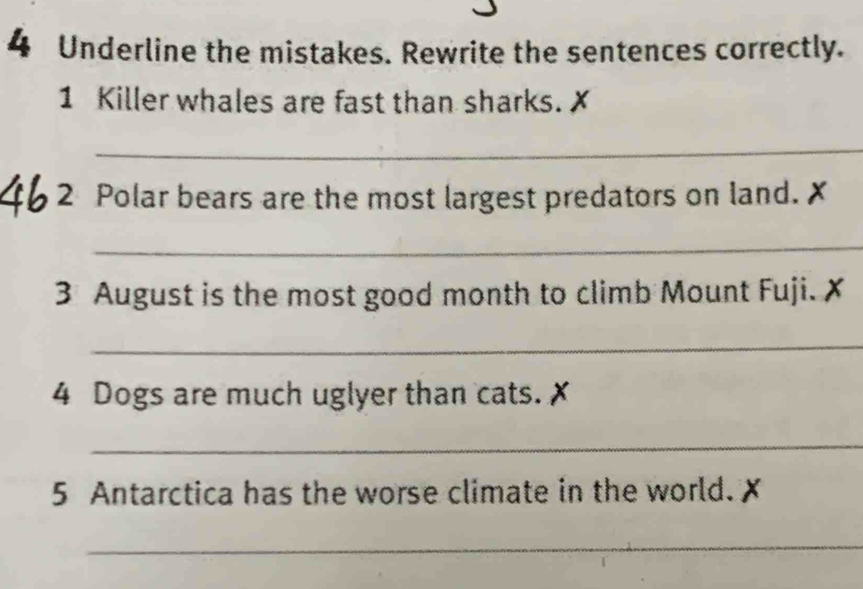 Underline the mistakes. Rewrite the sentences correctly. 
1 Killer whales are fast than sharks. ✗ 
_ 
2 Polar bears are the most largest predators on land. 
_ 
3 August is the most good month to climb Mount Fuji. 
_ 
4 Dogs are much uglyer than cats. 
_ 
5 Antarctica has the worse climate in the world. 
_