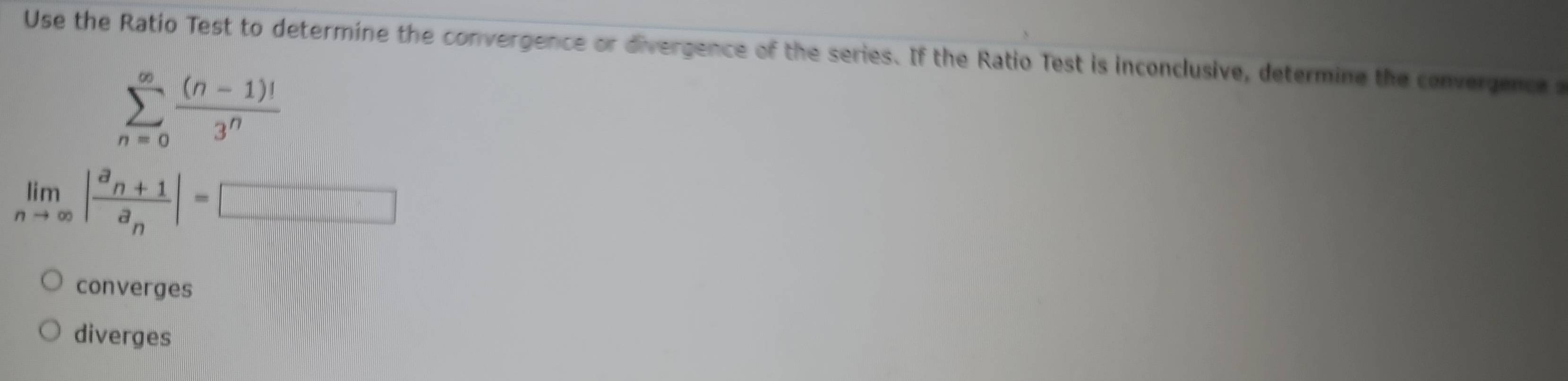 Use the Ratio Test to determine the convergence or divergence of the series. If the Ratio Test is inconclusive, determine the convergence a
sumlimits _(n=0)^(∈fty) ((n-1)!)/3^n 
limlimits _nto ∈fty |frac a_n+1a_n|=□
converges
diverges