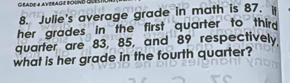 GRADE4 AVERAGE ROUNB QUESTO 
8. Julie's average grade in math is 87. if 
her grades in the first quarter to third . 
quarter are 83, 85, and 89 respectively, 
what is her grade in the fourth quarter?