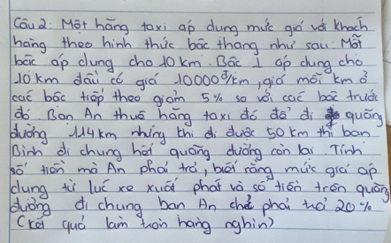 Cau2: Mot hāng taxi ap dung muc giò vói knach 
hang theo hinh thic bāc thang nhu sau Mot 
bāx ap dung cholokm. Bác 1 Gp chung cho
l0km dái có giá 10000óm, giǔ mói km ǎ 
caó bāc tiāp theo giam 5% so vèi caó bāx truǒ( 
do Ban An thué hāng toxi dó do dì quóng 
bluing Jukm mhing thi di duǒc 5o km thí ban 
Binh di chung hēi quáng duòng con lai Tinh
80^(-1) tiān mà An phài trá, bēi ràng muc già ap 
dung tùì luú xe xuāi phāt và so tiān trén quān 
zuǒng di chung ban An chè phai tà 20%
(kei quó lam hon hang nghin)