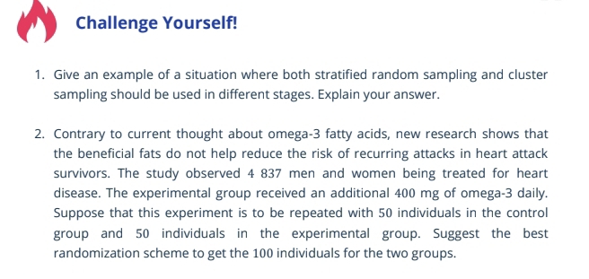 Challenge Yourself! 
1. Give an example of a situation where both stratified random sampling and cluster 
sampling should be used in different stages. Explain your answer. 
2. Contrary to current thought about omega- 3 fatty acids, new research shows that 
the beneficial fats do not help reduce the risk of recurring attacks in heart attack 
survivors. The study observed 4 837 men and women being treated for heart 
disease. The experimental group received an additional 400 mg of omega- 3 daily. 
Suppose that this experiment is to be repeated with 50 individuals in the control 
group and 50 individuals in the experimental group. Suggest the best 
randomization scheme to get the 100 individuals for the two groups.