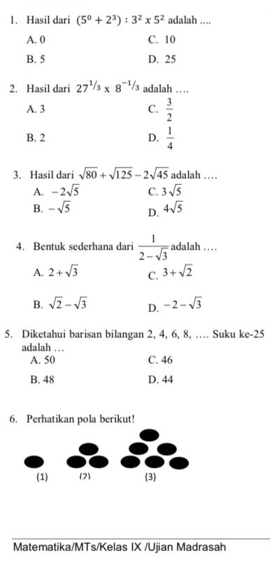 Hasil dari (5^0+2^3):3^2* 5^2 adalah ....
A. 0 C. 10
B. 5 D. 25
2. Hasil dari 27^(1/3)* 8^(-1/3) adalah …
A. 3 C.  3/2 
B. 2 D.  1/4 
3. Hasil dari sqrt(80)+sqrt(125)-2sqrt(45) adalah ……
A. -2sqrt(5) C. 3sqrt(5)
B. -sqrt(5) 4sqrt(5)
D.
4. Bentuk sederhana dari  1/2-sqrt(3)  adalah …
A. 2+sqrt(3) C. 3+sqrt(2)
B. sqrt(2)-sqrt(3) D. -2-sqrt(3)
5. Diketahui barisan bilangan 2, 4, 6, 8, … Suku ke -25
adalah . .
A. 50 C. 46
B. 48 D. 44
6. Perhatikan pola berikut!
Matematika/MTs/Kelas IX /Ujian Madrasah