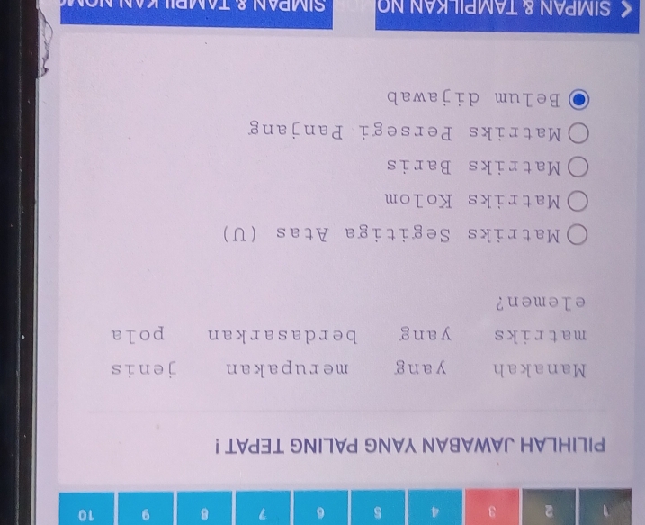 1 2 3 4 5 6 7 8 9 10
PILIHLAH JAWABAN YANG PALING TEPAT !
Manakah yang merupakan jenis
matriks yang berdasarkan pola
elemen?
Matriks Segitiga Atas (U)
Matriks Kolom
Matriks Baris
Matriks Persegi Panjang
Belum dijawab
SIMPAN & TAMPILKAN NO SIMPAN & TAMPIL K