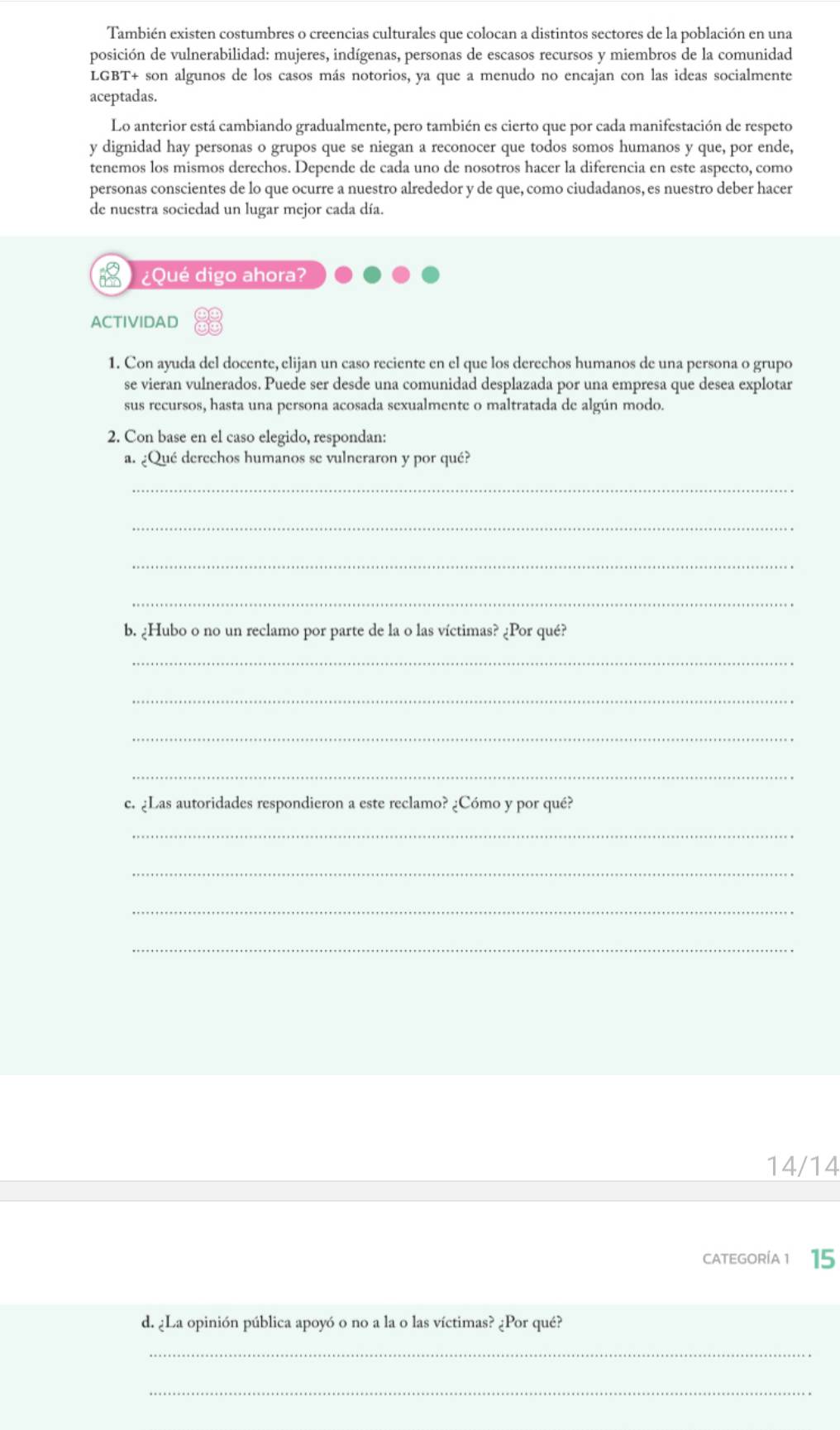 También existen costumbres o creencias culturales que colocan a distintos sectores de la población en una
posición de vulnerabilidad: mujeres, indígenas, personas de escasos recursos y miembros de la comunidad
LGBT+ son algunos de los casos más notorios, ya que a menudo no encajan con las ideas socialmente
aceptadas.
Lo anterior está cambiando gradualmente, pero también es cierto que por cada manifestación de respeto
y dignidad hay personas o grupos que se niegan a reconocer que todos somos humanos y que, por ende,
tenemos los mismos derechos. Depende de cada uno de nosotros hacer la diferencia en este aspecto, como
personas conscientes de lo que ocurre a nuestro alrededor y de que, como ciudadanos, es nuestro deber hacer
de nuestra sociedad un lugar mejor cada día.
¿Qué digo ahora?
ACTIVIDAD
1. Con ayuda del docente, elijan un caso reciente en el que los derechos humanos de una persona o grupo
se vieran vulnerados. Puede ser desde una comunidad desplazada por una empresa que desea explotar
sus recursos, hasta una persona acosada sexualmente o maltratada de algún modo.
2. Con base en el caso elegido, respondan:
a. ¿Qué derechos humanos se vulneraron y por qué?
_
_
_
_
b. ¿Hubo o no un reclamo por parte de la o las víctimas? ¿Por qué?
_
_
_
_
c. ¿Las autoridades respondieron a este reclamo? ¿Cómo y por qué?
_
_
_
_
14/14
CATEGORíA 1 15
d. ¿La opinión pública apoyó o no a la o las víctimas? ¿Por qué?
_
_