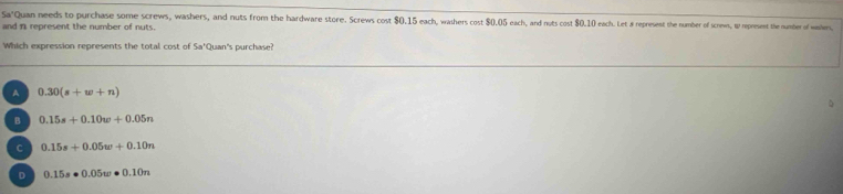 Sa'Quan needs to purchase some screws, washers, and nuts from the hardware store. Screws cost $0.15 each, washers cost $0.05 each, and nots cost $0.10 each. Let 8 represest the number of screws, t represent the number of wasbers,
and n represent the number of nuts.
Which expression represents the total cost of Sa'Quan's purchase?
A 0.30(s+w+n)
B 0.15s+0.10w+0.05n
C 0.15s+0.05w+0.10n
D 0.15s· 0.05w· 0.10n