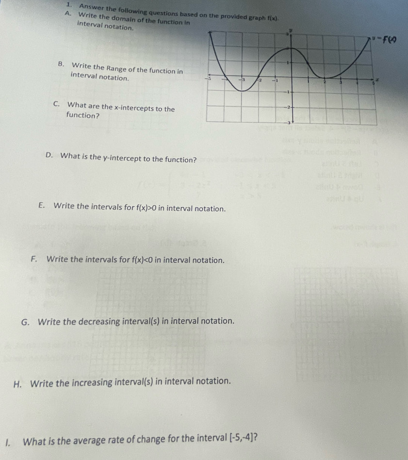 Answer the following questions based on the provided graph f(x).
A. Write the domaln of the function in
interval notation.
B. Write the Range of the function in
interval notation.
C. What are the x-intercepts to the
function?
D. What is the y-intercept to the function?
E. Write the intervals for f(x)>0 in interval notation.
F. Write the intervals for f(x)<0</tex> in interval notation.
G. Write the decreasing interval(s) in interval notation.
H. Write the increasing interval(s) in interval notation.
I. What is the average rate of change for the interval [-5,-4]