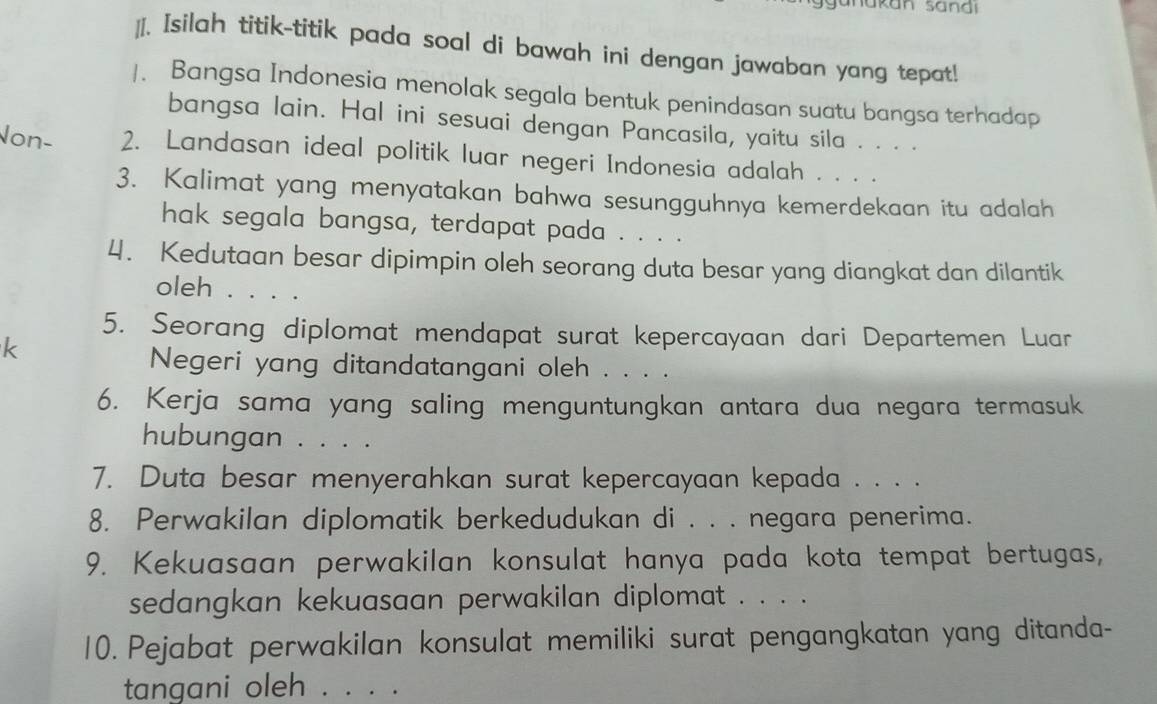 Isilah titik-titik pada soal di bawah ini dengan jawaban yang tepat! 
/. Bangsa Indonesia menolak segala bentuk penindasan suatu bangsa terhadap 
bangsa lain. Hal ini sesuai dengan Pancasila, yaitu sila . . . . 
Non- 2. Landasan ideal politik luar negeri Indonesia adalah . . . . 
3. Kalimat yang menyatakan bahwa sesungguhnya kemerdekaan itu adalah 
hak segala bangsa, terdapat pada . . . . 
4. Kedutaan besar dipimpin oleh seorang duta besar yang diangkat dan dilantik 
oleh . . . . 
5. Seorang diplomat mendapat surat kepercayaan dari Departemen Luar 
k 
Negeri yang ditandatangani oleh . . . . 
6. Kerja sama yang saling menguntungkan antara dua negara termasuk 
hubungan . . . . 
7. Duta besar menyerahkan surat kepercayaan kepada . . . . 
8. Perwakilan diplomatik berkedudukan di . . . negara penerima. 
9. Kekuasaan perwakilan konsulat hanya pada kota tempat bertugas, 
sedangkan kekuasaan perwakilan diplomat . . . . 
10. Pejabat perwakilan konsulat memiliki surat pengangkatan yang ditanda- 
tangani oleh_