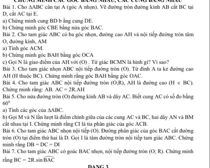 Chú ng mnh các gốc báng nháu, Các cúng bài
Bài 1. Cho △ ABC cân tại A (góc A nhọn). Vẽ đường tròn đường kính AB cắt BC tại
D, cắt AC tại E.
a) Chứng minh cung BD b ằng cung DE.
b) Chứng minh góc CBE bằng nửa góc BAC.
Bài 2. Cho tam giác ABC có ba góc nhọn, đường cao AH và nội tiếp đường tròn tâm
O, đường kính, AM
a) Tính góc ACM.
b) Chứng minh góc BAH bằng góc OCA
c) Gọi N là giao điểm của AH với (O) . Tứ giác BCMN là hình gì? Vì sao?
Bài 3. Cho tam giác nhọn ABC nội tiếp đường tròn (O). Từ đỉnh A ta kẻ đường cao
AH (H thuộc BC). Chứng minh rằng góc BAH bằng góc OAC.
Bài 4. Cho tam giác ABC nội tiếp đường tròn (O;R) , AH là đường cao (H∈ BC).
Chứng minh rằng: AB. AC=2R.AH
Bài 5. Cho nửa đường tròn (O) đường kính AB và dây AC. Biết cung AC có số đo bằng
60°
a) Tính các góc của △ ABC.
b) Gọi M và N lần lượt là điểm chính giữa của các cung AC và BC, hai dây AN và BM
cắt nhau tại I. Chứng minh rằng CI là tia phân giác của góc ACB.
Bài 6. Cho tam giác ABC nhọn nội tiếp (O). Đường phân giác của góc BAC cắt đường
tròn (O) tại điểm thứ hai là D. Gọi I là tâm đường tròn nội tiếp tam giác ABC. Chứng
minh rằng DB=DC=DI
Bài 7. Cho tam giác ABC có goác BAC nhọn, nội tiếp đường tròn (O;R). Chứng minh
rằng BC=2R.sin widehat BAC
DANG 3