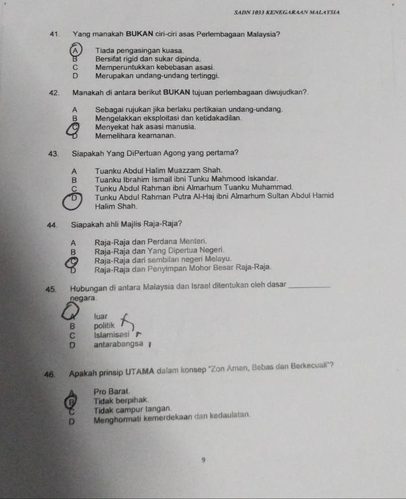 SADN 1033 KENEGARAAN MALAYSIA
41 Yang manakah BUKAN ciri-ciri asas Perlembagaan Malaysia?
A Tiada pengasingan kuasa.
B Bersifat rigid dan sukar dipinda.
C Memperuntukkan kebebasan asasi
D Merupakan undang-undang tertinggi.
42. Manakah di antara berikut BUKAN tujuan perlembagaan diwujudkan?
A Sebagai rujukan jika berlaku pertikaian undang-undang.
B Mengelakkan eksploitasi dan ketidakadilan.
Menyekat hak asasi manusia.
Memelihara keamanan.
43. Siapakah Yang DiPertuan Agong yang pertama?
A Tuanku Abdul Halim Muazzam Shah.
B Tuanku Ibrahim Ismail ibni Tunku Mahmood Iskandar.
C Tunku Abdul Rahman ibni Almarhum Tuanku Muhammad.
D Tunku Abdul Rahman Putra Al-Haj ibni Almarhum Sultan Abdul Hamid
Halim Shah.
44. Siapakah ahli Majlis Raja-Raja?
A Raja-Raja dan Perdana Menteri.
B Raja-Raja dan Yang Dipertua Negeri.
Raja-Raja dari sembilan negeri Melayu.
Raja-Raja dan Penyimpan Mohor Besar Raja-Raja.
45. Hubungan di antara Malaysia dan Israel ditentukan oleh dasar_
negara.
luar
B politik
C Islamisesi
D antarabangsa 
46. Apakah prinsip UTAMA dalam konsep "Zon Aman, Bebas dan Berkecuali"?
Pro Barat.
B Tidak berpihak.
Tidak campur langan.
D Menghormati kemerdekaan dan kedaulatan.