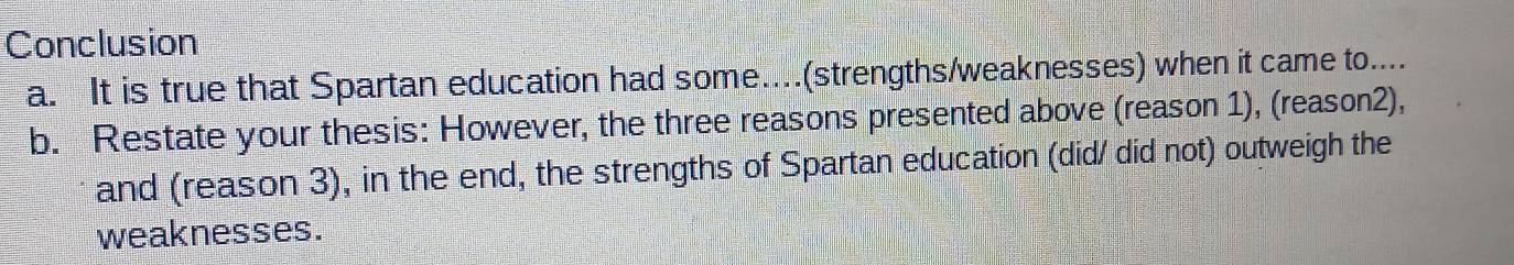 Conclusion 
a. It is true that Spartan education had some...(strengths/weaknesses) when it came to.... 
b. Restate your thesis: However, the three reasons presented above (reason 1), (reason2), 
and (reason 3), in the end, the strengths of Spartan education (did/ did not) outweigh the 
weaknesses.