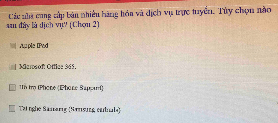 Các nhà cung cấp bán nhiều hàng hóa và dịch vụ trực tuyến. Tùy chọn nào
sau đây là dịch vụ? (Chọn 2)
Apple iPad
Microsoft Office 365.
Hỗ trợ iPhone (iPhone Support)
Tai nghe Samsung (Samsung earbuds)