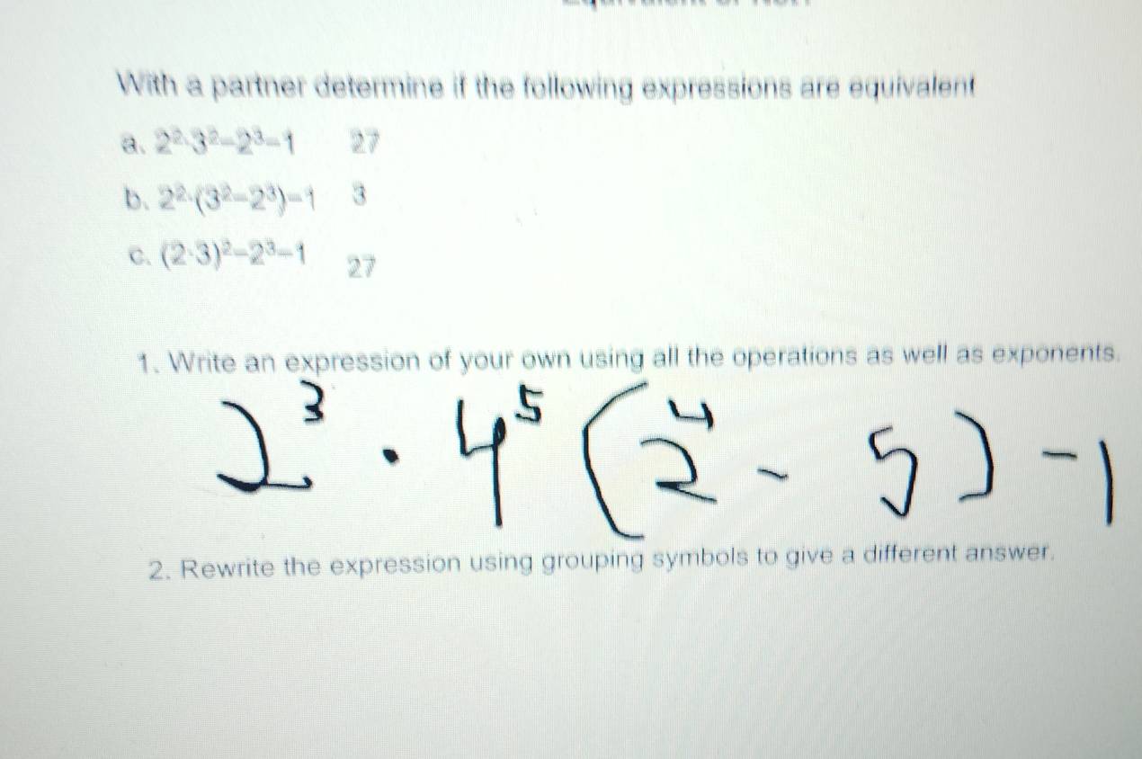 With a partner determine if the following expressions are equivalent 
a. 2^2· 3^2-2^3=1 27
b. 2^2· (3^2-2^3)=1 3 
C. (2· 3)^2-2^3-1 27
1. Write an expression of your own using all the operations as well as exponents. 
2. Rewrite the expression using grouping symbols to give a different answer.