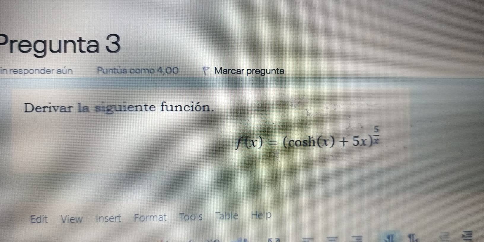 Pregunta 3 
in responder aún Puntúa como 4,00 Marcar pregunta 
Derivar la siguiente función.
f(x)=(cos h(x)+5x)^ 5/x 
Edit View Insert Format Tools 'Table Help