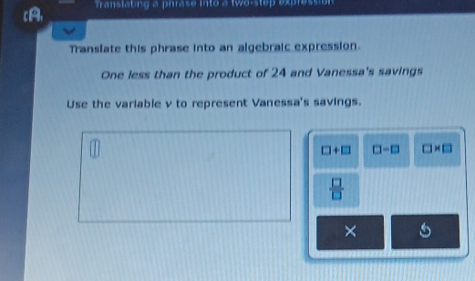 [A, ranslating a pirase into a two-stop expression 
Translate this phrase into an algebraic expression. 
One less than the product of 24 and Vanessa's savings 
Use the variable v to represent Vanessa's savings.
□ +□ □ -□ □ * □
 □ /□  