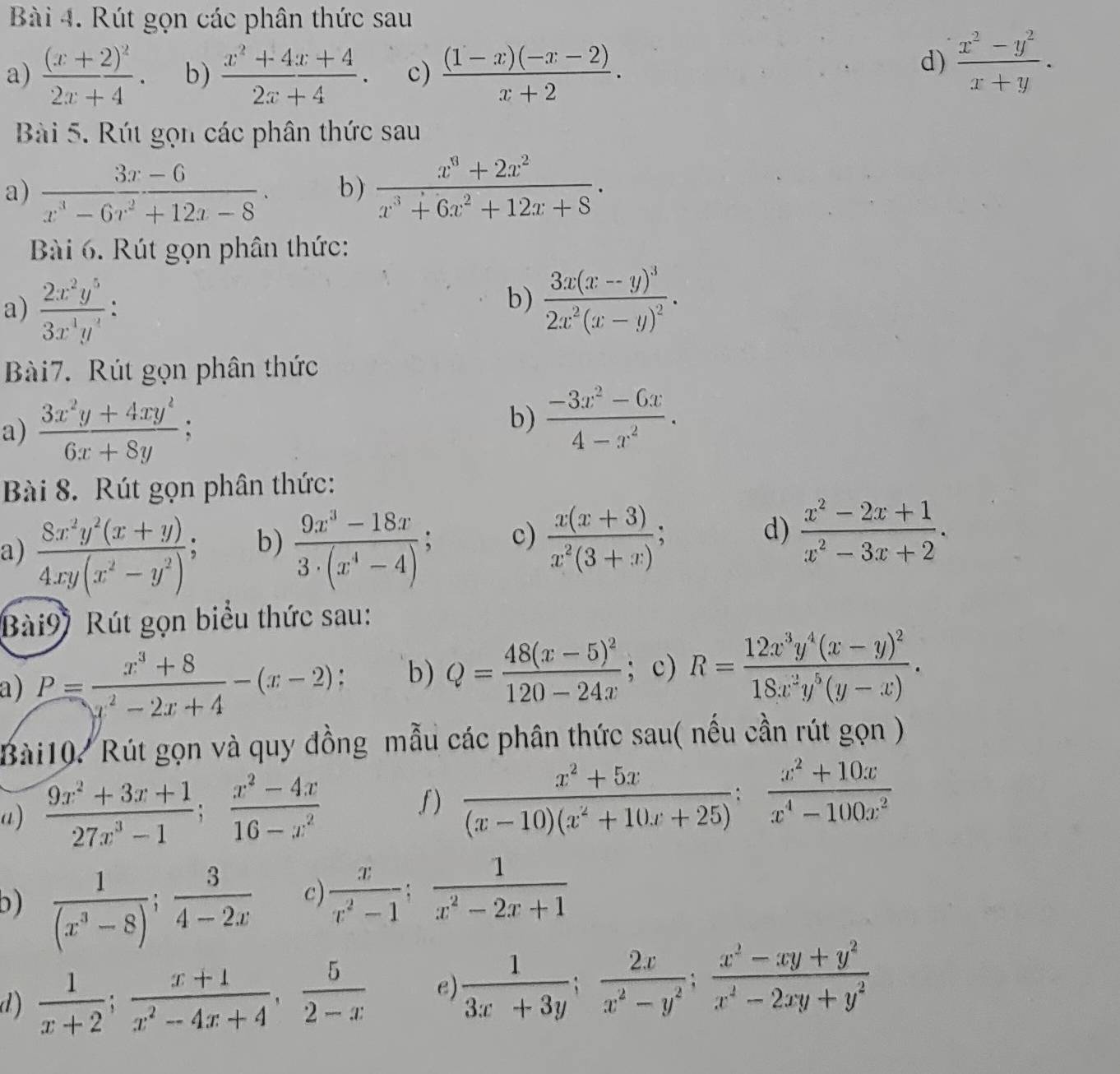 Rút gọn các phân thức sau
a) frac (x+2)^22x+4. b)  (x^2+4x+4)/2x+4 . c)  ((1-x)(-x-2))/x+2 .
d)  (x^2-y^2)/x+y .
Bài 5. Rút gọn các phân thức sau
a)  (3x-6)/x^3-6x^2+12x-8 · b)  (x^3+2x^2)/x^3+6x^2+12x+8 .
Bài 6. Rút gọn phân thức:
a)  2x^2y^5/3x^4y^4 :
b) frac 3x(x-y)^32x^2(x-y)^2.
Bài7. Rút gọn phân thức
a)  (3x^2y+4xy^2)/6x+8y ;
b)  (-3x^2-6x)/4-x^2 .
Bài 8. Rút gọn phân thức:
b)
a)  (8x^2y^2(x+y))/4xy(x^2-y^2) ;  (9x^3-18x)/3· (x^4-4) ; c)  (x(x+3))/x^2(3+x) ; :
d)  (x^2-2x+1)/x^2-3x+2 .
Bài9) Rút gọn biểu thức sau:
a) P= (x^3+8)/x^2-2x+4 -(x-2); b) Q=frac 48(x-5)^2120-24x; c) R=frac 12x^3y^4(x-y)^218x^2y^5(y-x).
Bài10. Rút gọn và quy đồng mẫu các phân thức sau(n ếu cần rút gọn )
a)  (9x^2+3x+1)/27x^3-1 ; (x^2-4x)/16-x^2 
f)  (x^2+5x)/(x-10)(x^2+10x+25) : (x^2+10x)/x^4-100x^2 
b)  1/(x^3-8) ; 3/4-2x  c)  x/x^2-1 ; 1/x^2-2x+1 
d)  1/x+2 ; (x+1)/x^2-4x+4 , 5/2-x  e)  1/3x+3y ; 2x/x^2-y^2 ; (x^2-xy+y^2)/x^2-2xy+y^2 