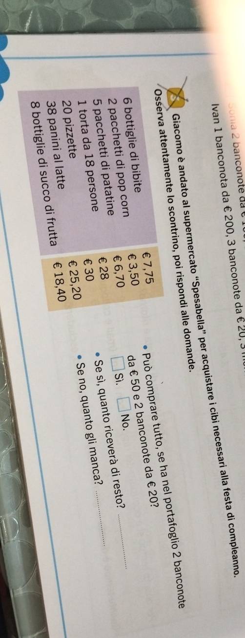 Sonia 2 banconote da é 1
Ivan 1 banconota da € 200, 3 banconote da € 20, 3 I
Giacomo è andato al supermercato “Spesabella” per acquistare i cibi necessari alla festa di compleanno
Osserva attentamente lo scontrino, poi rispondi alle domande.
Può comprare tutto, se ha nel portafoglio 2 banconote
da € 50 e 2 banconote da € 20?
6 bottiglie di bibite €7,75
2 pacchetti di pop corn €3,50
5 pacchetti di patatine €£6,70
Sì. No.
1 torta da 18 persone € £28
Se sì, quanto riceverà di resto?
_
Se no, quanto gli manca?
€ £30
20 pizzette
38 panini al latte €25,20
8 bottiglie di succo di frutta €£18,40