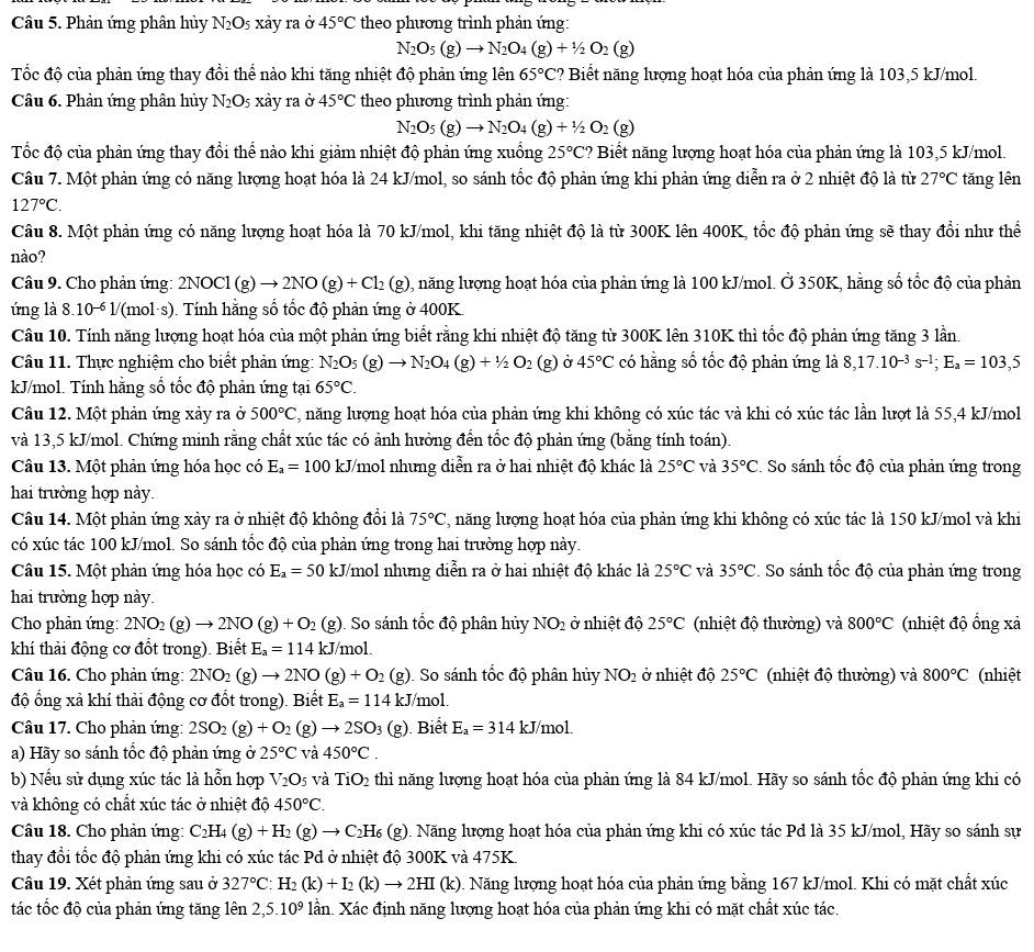 Phản ứng phân hủy N_2O_5 xảy ra ở 45°C theo phương trình phản ứng:
N_2O_5(g)to N_2O_4(g)+1/2O_2(g)
Tốc độ của phản ứng thay đổi thể nào khi tăng nhiệt độ phản ứng lên 65°C ? Biết năng lượng hoạt hóa của phản ứng là 103,5 kJ/mol.
Câu 6. Phản ứng phân hủy N_2O_5 xảy ra ở 45°C theo phương trình phản ứng:
N_2O_5(g)to N_2O_4(g)+1/2O_2 (g
Tốc độ của phản ứng thay đổi thể nào khi giảm nhiệt độ phản ứng xuống 25°C ? Biết năng lượng hoạt hóa của phản ứng là 103,5 kJ/mol.
Câu 7. Một phản ứng có năng lượng hoạt hóa là 24 kJ/mol, so sánh tốc độ phản ứng khi phản ứng diễn ra ở 2 nhiệt độ là từ 27°C tǎng lên
127°C.
Câu 8. Một phản ứng có năng lượng hoạt hóa là 70 kJ/mol, khi tăng nhiệt độ là từ 300K lên 400K, tốc độ phản ứng sẽ thay đổi như thể
nào?
Câu 9. Cho phản ứng: 2NOC (g)to 2NO(g)+Cl_2(g) 0, năng lượng hoạt hóa của phản ứng là 100 kJ/mol. Ở 350K, hằng số tốc độ của phản
ứng là 8.10^(-6)1/ '(mol·s). Tính hằng số tốc độ phản ứng ở 400K.
Câu 10. Tính năng lượng hoạt hóa của một phản ứng biết rằng khi nhiệt độ tăng từ 300K lên 310K thì tốc độ phản ứng tăng 3 lần.
Câu 11. Thực nghiệm cho biết phản ứng: N_2O_5(g)to N_2O_4(g)+1/2O_2 g Ở 45°C có hằng số tốc độ phản ứng là 8,17.10^(-3)s^(-1);E_a=103,5
kJ/mol. Tính hằng số tốc độ phản ứng tại 65°C.
Câu 12. Một phản ứng xảy ra ở 500°C 2, năng lượng hoạt hóa của phản ứng khi không có xúc tác và khi có xúc tác lần lượt là 55,4 kJ/mol
và 13,5 kJ/mol. Chứng minh rằng chất xúc tác có ảnh hưởng đến tốc độ phản ứng (bằng tính toán).
Câu 13. Một phản ứng hóa học có E_a=100 kJ/mol nhưng diễn ra ở hai nhiệt độ khác là 25°C và 35°C *. So sánh tốc độ của phản ứng trong
hai trường hợp này.
Câu 14. Một phản ứng xảy ra ở nhiệt độ không đổi là 75°C 2, năng lượng hoạt hóa của phản ứng khi không có xúc tác là 150 kJ/mol và khi
có xúc tác 100 kJ/mol. So sánh tốc độ của phản ứng trong hai trường hợp này.
Câu 15. Một phản ứng hóa học có E_a=50 kJ/mol nhưng diễn ra ở hai nhiệt độ khác là 25°C và 35°C. So sánh tốc độ của phản ứng trong
hai trường hợp này.
Cho phản ứng: 2NO_2(g)to 2NO(g)+O_2 (a;). So sánh tốc độ phân hủy NO_2 ở nhiệt độ 25°C (nhiệt độ thường) và 800°C (nhiệt độ ổng xả
khí thải động cơ đổt trong). Biết E_a=114kJ/mol.
Câu 16. Cho phản ứng: 2NO_2(g)to 2NO(g)+O_2 (g). So sánh tốc độ phân hủy NO_2 ở nhiệt độ 25°C (nhiệt độ thường) và 800°C (nhiệt
độ ổng xả khí thải động cơ đốt trong). Biết E_a=114kJ /mol.
Câu 17. Cho phản ứng: 2SO_2(g)+O_2 g)to 2SO_3 (g) ). Biết E_a=314kJ/mol.
a) Hãy so sánh tốc độ phản ứng ở 25°C và 450°C.
b) Nếu sử dụng xúc tác là hỗn hợp V_2O_5 và TiO_2 thì năng lượng hoạt hóa của phản ứng là 84 kJ/mol. Hãy so sánh tốc độ phản ứng khi có
và không có chất xúc tác ở nhiệt độ 450°C.
Câu 18. Cho phản ứng: C_2H_4(g)+H_2(g)to C_2H_6 (g). Năng lượng hoạt hóa của phản ứng khi có xúc tác Pd là 35 kJ/mol, Hãy so sánh sự
thay đổi tốc độ phản ứng khi có xúc tác Pd ở nhiệt độ 300K và 475K.
Câu 19. Xét phản ứng sau ở 327°C:H_2(k)+I_2(k)to 2HI(k) 0. Năng lượng hoạt hóa của phản ứng bằng 167 kJ/mol. Khi có mặt chất xúc
tác tốc độ của phản ứng tăng lên 2,5.10^9 lần. Xác định năng lượng hoạt hóa của phản ứng khi có mặt chất xúc tác.