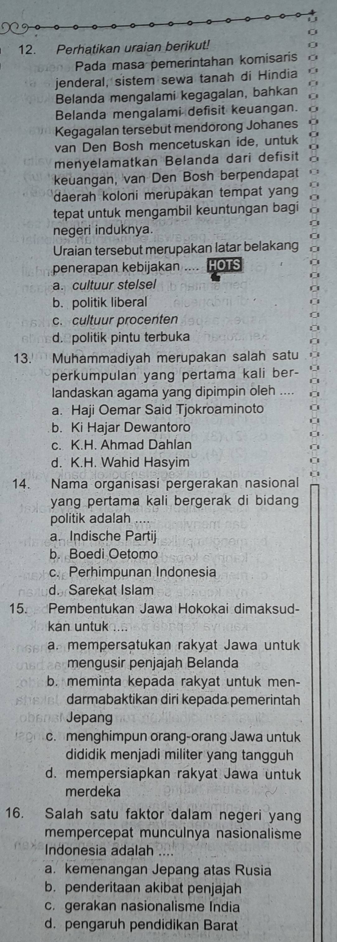 Perhatikan uraian berikut!
Pada masa pemerintahan komisaris
jenderal, sistem sewa tanah di Hindia
Belanda mengalami kegagalan, bahkan
Belanda mengalami defisit keuangan.
Kegagalan tersebut mendorong Johanes
van Den Bosh mencetuskan ide, untuk
menyelamatkan Belanda dari defisit
keuangan, van Den Bosh berpendapat
daerah koloni merupakan tempat yan
tepat untuk mengambil keuntungan bagi
negeri induknya.
Uraian tersebut merupakan latar belakang
penerapan kebijakan    HOTS
a. cultuur stelsel
b. politik liberal
c. cultuur procenten
d. politik pintu terbuka
13. Muhammadiyah merupakan salah satu
perkumpulan yang pertama kali ber-
landaskan agama yang dipimpin oleh
a. Haji Oemar Said Tjokroaminoto
b. Ki Hajar Dewantoro
c. K.H. Ahmad Dahlan
d. K.H. Wahid Hasyim
14. Nama organisasi pergerakan nasional
yang pertama kali bergerak di bidang 
politik adalah
a. Indische Partij
b. Boedi Oetomo
c. Perhimpunan Indonesia
d. Sarekat Islam
15. Pembentukan Jawa Hokokai dimaksud-
kan untuk .....
a. mempersatukan rakyat Jawa untuk
mengusir penjajah Belanda
b. meminta kepada rakyat untuk men-
darmabaktikan diri kepada pemerintah
Jepang
c. menghimpun orang-orang Jawa untuk
dididik menjadi militer yang tangguh
d. mempersiapkan rakyat Jawa untuk
merdeka
16. Salah satu faktor dalam negeri yan
mempercepat munculnya nasionalisme
Indonesia adalah ....
a. kemenangan Jepang atas Rusia
b. penderitaan akibat penjajah
c. gerakan nasionalisme India
d. pengaruh pendidikan Barat