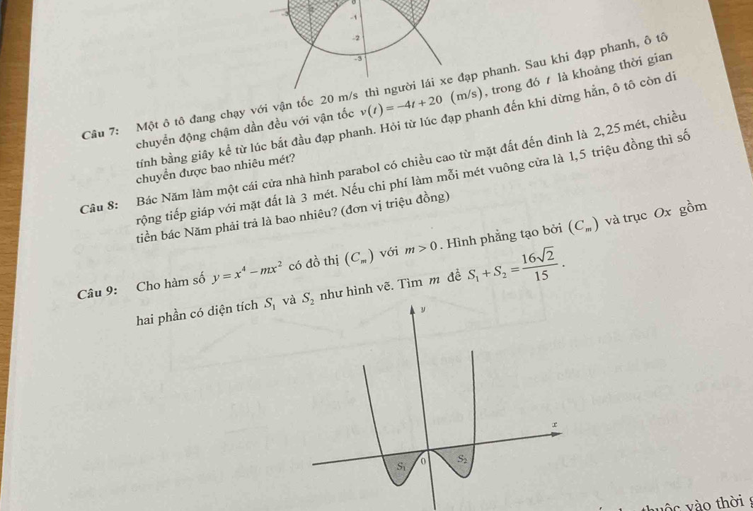 Một ô tô đang chạy với vận tốc 20 p phanh. Sau khi đạp phanh, ô tô
chuyển động chậm dần đều với vận tốc v(t)=-4t+20 s), trong đó t là khoảng thời gian
tỉnh bằng giây kể từ lúc bắt đầu đạp phanh. Hỏi từ lúc đạp phanh đến khi dừng hằn, ô tô còn di
Câu 8: Bác Năm làm một cái cửa nhà hình parabol có chiều cao từ mặt đất đến đỉnh là 2,25 mét, chiều
chuyển được bao nhiêu mét?
trộng tiếp giáp với mặt đất là 3 mét. Nếu chi phí làm mỗi mét vuông cửa là 1,5 triệu đồng thì số
tiền bác Năm phải trả là bao nhiêu? (đơn vị triệu đồng)
Câu 9: Cho hàm số y=x^4-mx^2 có đồ thị (C_m) với m>0. Hình phẳng tạo bởi (C_m)
và trục Ox gồm
hai phần có diện tích S_1 vànhư hình vẽ. Tìm m đề S_1+S_2= 16sqrt(2)/15 .
v c  v ào thời 9