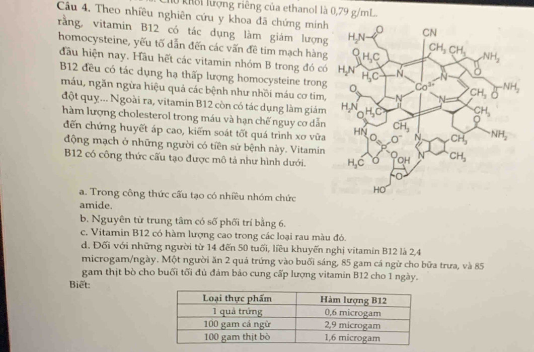 h0 khổi lượng riêng của ethanol là 0,79 g/mL.
Câu 4. Theo nhiều nghiên cứu y khoa đã chứng minh
rằng, vitamin B12 có tác dụng làm giám lượng
homocysteine, yếu tố dẫn đến các vấn đề tim mạch hàng
đầu hiện nay. Hầu hết các vitamin nhóm B trong đó có
B12 đều có tác dụng hạ thấp lượng homocysteine trong
máu, ngăn ngừa hiệu quả các bệnh như nhồi máu cơ tim,
đột quy... Ngoài ra, vitamin B12 còn có tác dụng làm giám
hàm lượng cholesterol trong máu và hạn chế nguy cơ dẫn
đến chứng huyết áp cao, kiểm soát tốt quá trình xơ vữa
động mạch ở những người có tiền sử bệnh này. Vitamin
B12 có công thức cấu tạo được mô tả như hình dưới.
a. Trong công thức cấu tạo có nhiều nhóm chức
amide.
b. Nguyên từ trung tâm có số phối trí bằng 6.
c. Vitamin B12 có hàm lượng cao trong các loại rau màu đỏ.
d. Đối với những người từ 14 đến 50 tuổi, liều khuyến nghị vitamin B12 là 2,4
microgam/ngày. Một người ăn 2 quá trứng vào buổi sáng, 85 gam cá ngừ cho bữa trưa, và 85
gam thịt bò cho buổi tối đủ đảm bảo cung cấp lượng vitamin B12 cho 1 ngày.
Biết: