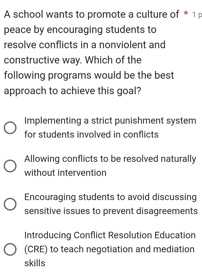 A school wants to promote a culture of * 1 p
peace by encouraging students to
resolve conflicts in a nonviolent and
constructive way. Which of the
following programs would be the best
approach to achieve this goal?
Implementing a strict punishment system
for students involved in conflicts
Allowing conflicts to be resolved naturally
without intervention
Encouraging students to avoid discussing
sensitive issues to prevent disagreements
Introducing Conflict Resolution Education
(CRE) to teach negotiation and mediation
skills