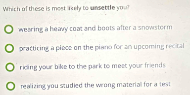 Which of these is most likely to unsettle you?
wearing a heavy coat and boots after a snowstorm
practicing a piece on the piano for an upcoming recital
riding your bike to the park to meet your friends
realizing you studied the wrong material for a test