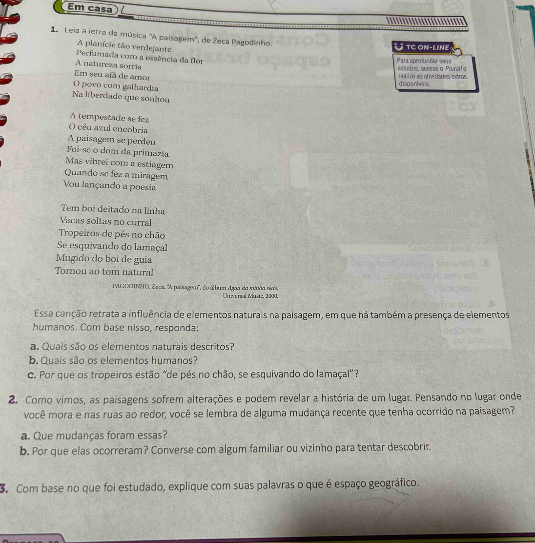 Em casa
1 Leia a letra da música “A paisagem”, de Zeca Pagodinho.
A planície tão verdejante
Utc on-line
Perfumada com a essência da flor
Para aprofundar seus
A natureza sorria
estudos, acesse o Plurall e
Em seu afã de amor
realize as atividades extras
O povo com galhardia
disponíveis.
Na liberdade que sonhou
A tempestade se fez
O céu azul encobria
A paisagem se perdeu
Foi-se o dom da primazia
Mas vibrei com a estiagem
Quando se fez a miragem
Vou lançando a poesia
Tem boi deitado na linha
Vacas soltas no curral
Tropeiros de pés no chão
Se esquivando do lamaçal
Mugido do boi de guia
Tornou ao tom natural
PAGODINHO, Zeca. 'A paisagem'', do álbum Água da minha sede.
Universal Music, 2000
Essa canção retrata a influência de elementos naturais na paisagem, em que há também a presença de elementos
humanos. Com base nisso, responda:
a. Quais são os elementos naturais descritos?
b. Quais são os elementos humanos?
c. Por que os tropeiros estão “de pés no chão, se esquivando do lamaçal”?
2. Como vimos, as paisagens sofrem alterações e podem revelar a história de um lugar. Pensando no lugar onde
você mora e nas ruas ao redor, você se lembra de alguma mudança recente que tenha ocorrido na paisagem?
a. Que mudanças foram essas?
b. Por que elas ocorreram? Converse com algum familiar ou vizinho para tentar descobrir.
3. Com base no que foi estudado, explique com suas palavras o que é espaço geográfico.