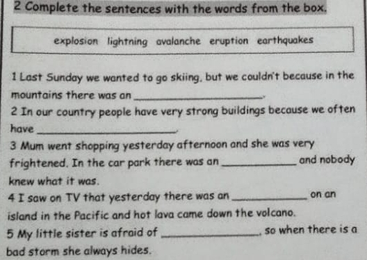 Complete the sentences with the words from the box. 
explosion lightning avalanche eruption earthquakes 
1 Last Sunday we wanted to go skiing, but we couldn't because in the 
mountains there was an_ 
2 In our country people have very strong buildings because we often 
have_ 
. 
3 Mum went shopping yesterday afternoon and she was very 
frightened. In the car park there was an_ and nobody 
knew what it was. 
4 I saw on TV that yesterday there was an_ on an 
island in the Pacific and hot lava came down the volcano. 
5 My little sister is afraid of _, so when there is a 
bad storm she always hides.