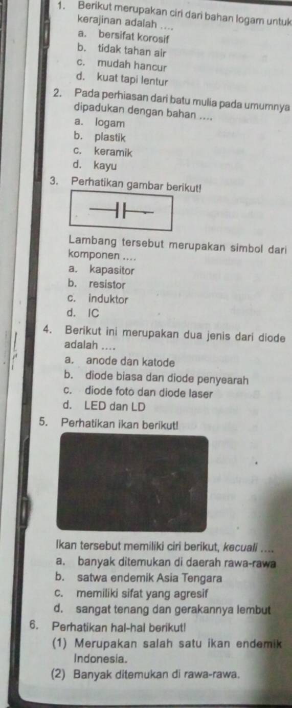 Berikut merupakan ciri dari bahan logam untuk
kerajinan adalah ....
a. bersifat korosif
b. tidak tahan air
c. mudah hancur
d. kuat tapi lentur
2. Pada perhiasan dari batu mulia pada umumnya
dipadukan dengan bahan ....
a. logam
b. plastik
c. keramik
d. kayu
3. Perhatikan gambar berikut!
Lambang tersebut merupakan simbol dari
komponen ....
a. kapasitor
b. resistor
c. induktor
d. IC
4. Berikut ini merupakan dua jenis dari diode
adalah ....
a. anode dan katode
b. diode biasa dan diode penyearah
c. diode foto dan diode laser
d. LED dan LD
5. Perhatikan ikan berikut!
Ikan tersebut memiliki ciri berikut, kecuali ....
a. banyak ditemukan di daerah rawa-rawa
b. satwa endemik Asia Tengara
c. memiliki sifat yang agresif
d. sangat tenang dan gerakannya lembut
6. Perhatikan hal-hal berikut!
(1) Merupakan salah satu ikan endemik
Indonesia.
(2) Banyak ditemukan di rawa-rawa.