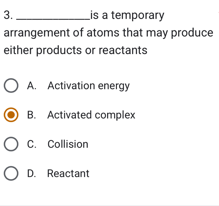 is a temporary
arrangement of atoms that may produce
either products or reactants
A. Activation energy
B. Activated complex
C. Collision
D. Reactant