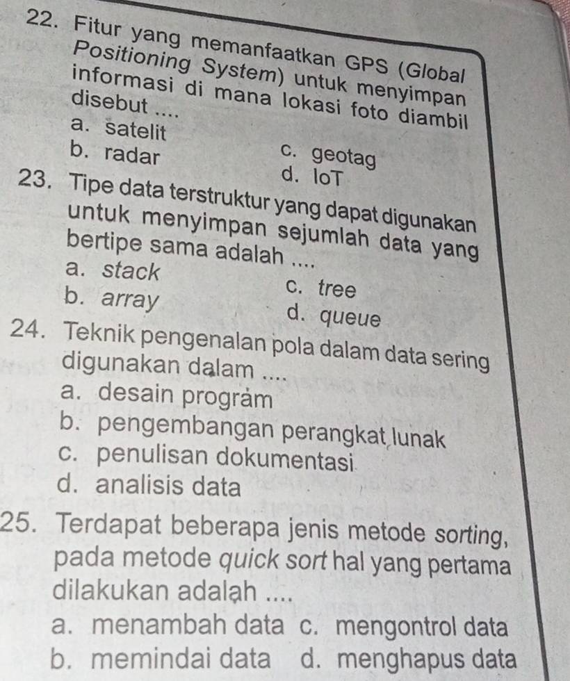 Fitur yang memanfaatkan GPS (Global
Positioning System) untuk menyimpan
informasi di mana lokasi foto diambil
disebut ...
a.satelit c. geotag
b. radar
d. IoT
23. Tipe data terstruktur yang dapat digunakan
untuk menyimpan sejumlah data yang 
bertipe sama adalah ....
a. stack c. tree
b. array d. queue
24. Teknik pengenalan pola dalam data sering
digunakan dalam ....
a. desain program
b. pengembangan perangkat lunak
c. penulisan dokumentasi.
d. analisis data
25. Terdapat beberapa jenis metode sorting,
pada metode quick sort hal yang pertama
dilakukan adalah ....
a. menambah data c. mengontrol data
b.memindai data d. menghapus data