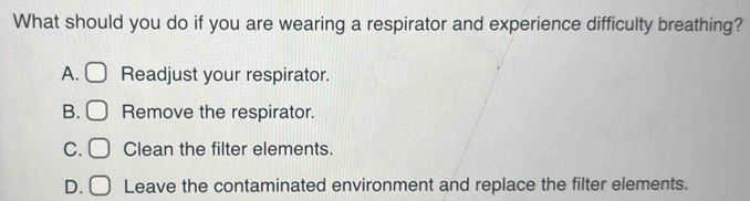 What should you do if you are wearing a respirator and experience difficulty breathing?
A. Readjust your respirator.
B. Remove the respirator.
C. □ Clean the filter elements.
D. Leave the contaminated environment and replace the filter elements.