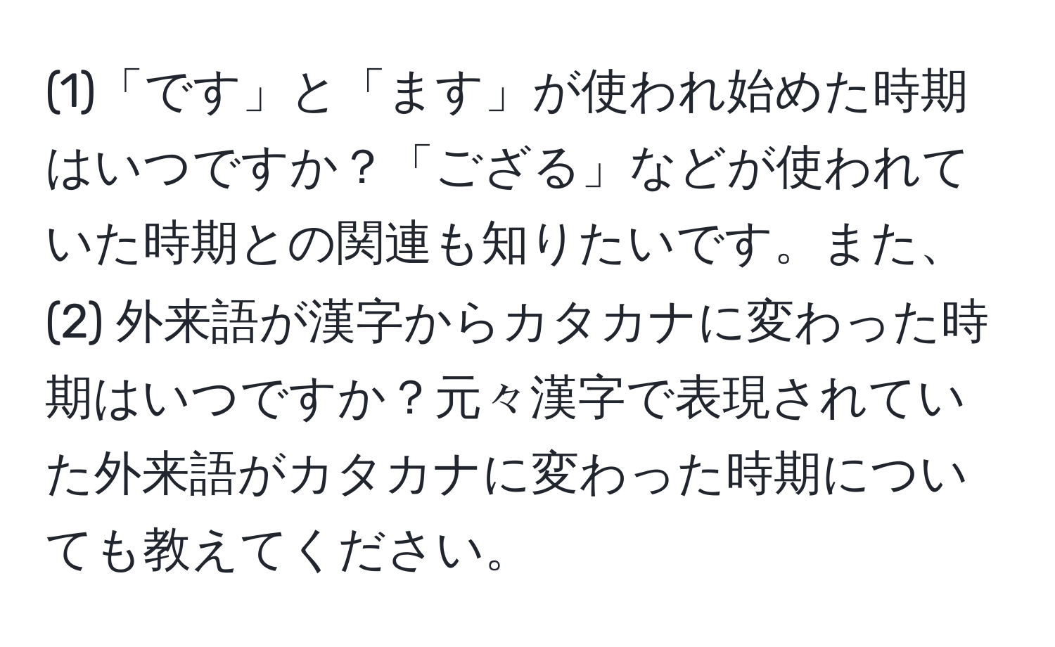 (1)「です」と「ます」が使われ始めた時期はいつですか？「ござる」などが使われていた時期との関連も知りたいです。また、(2) 外来語が漢字からカタカナに変わった時期はいつですか？元々漢字で表現されていた外来語がカタカナに変わった時期についても教えてください。